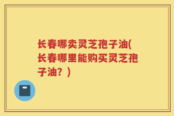 长春哪卖灵芝孢子油(长春哪里能购买灵芝孢子油？)