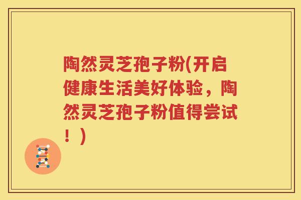 陶然灵芝孢子粉(开启健康生活美好体验，陶然灵芝孢子粉值得尝试！)