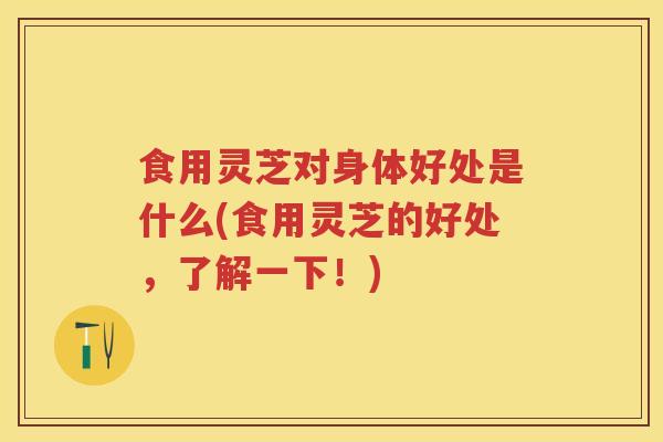 食用灵芝对身体好处是什么(食用灵芝的好处，了解一下！)