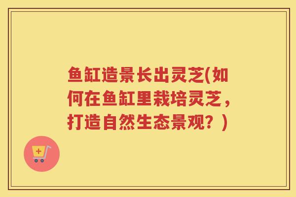 鱼缸造景长出灵芝(如何在鱼缸里栽培灵芝,打造自然生态景观?) 鱼缸造景长出灵芝(如何在鱼缸里栽培灵芝,打造自然生态景观?)
