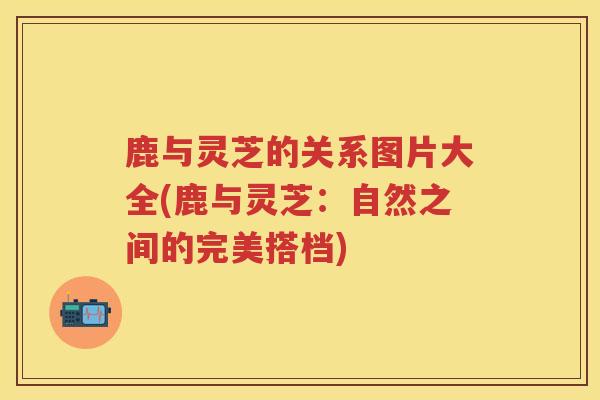 鹿与灵芝的关系图片大全(鹿与灵芝：自然之间的完美搭档)
