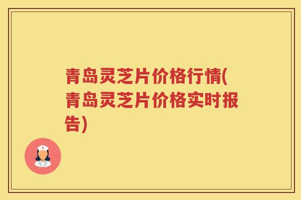 青岛灵芝片价格行情(青岛灵芝片价格实时报告)