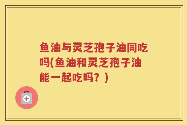 鱼油与灵芝孢子油同吃吗(鱼油和灵芝孢子油能一起吃吗?) 鱼油与灵芝孢子油同吃吗(鱼油和灵芝孢子油能一起吃吗?)
