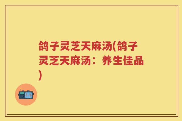 鸽子灵芝天麻汤(鸽子灵芝天麻汤：养生佳品)