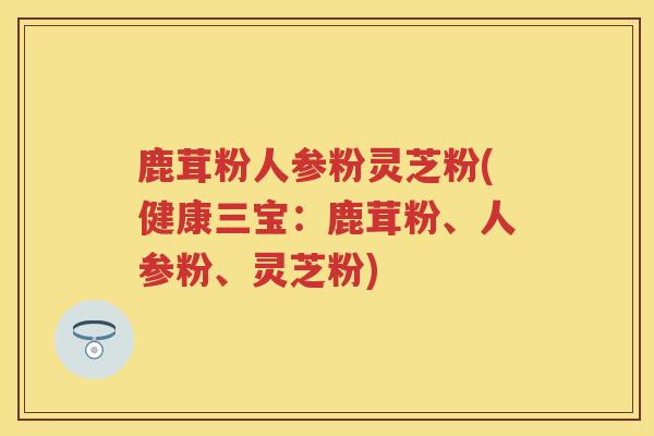 鹿茸粉人参粉灵芝粉(健康三宝：鹿茸粉、人参粉、灵芝粉)
