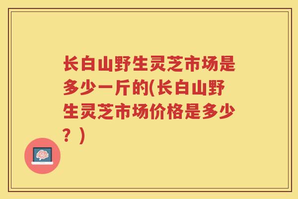 长白山野生灵芝市场是多少一斤的(长白山野生灵芝市场价格是多少?) 长白山野生灵芝市场是多少一斤的(长白山野生灵芝市场价格是多少?)