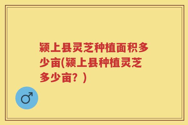颍上县灵芝种植面积多少亩(颍上县种植灵芝多少亩？)