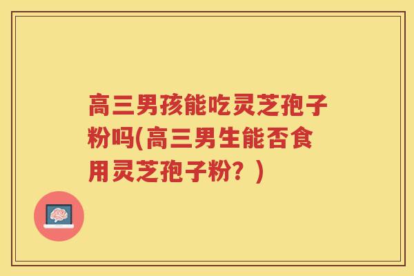 高三男孩能吃灵芝孢子粉吗(高三男生能否食用灵芝孢子粉?) 高三男孩能吃灵芝孢子粉吗(高三男生能否食用灵芝孢子粉?)