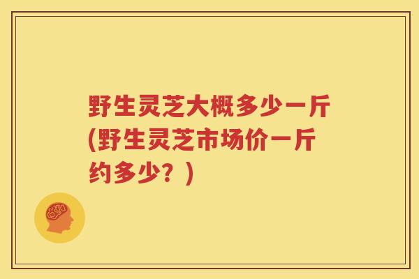 野生灵芝大概多少一斤(野生灵芝市场价一斤约多少？)