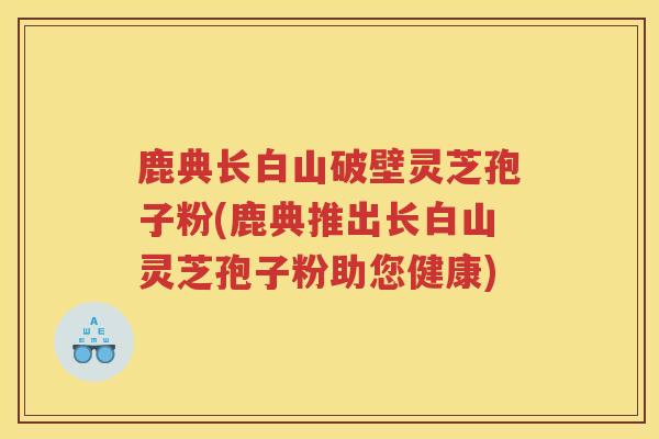 鹿典长白山破壁灵芝孢子粉(鹿典推出长白山灵芝孢子粉助您健康)