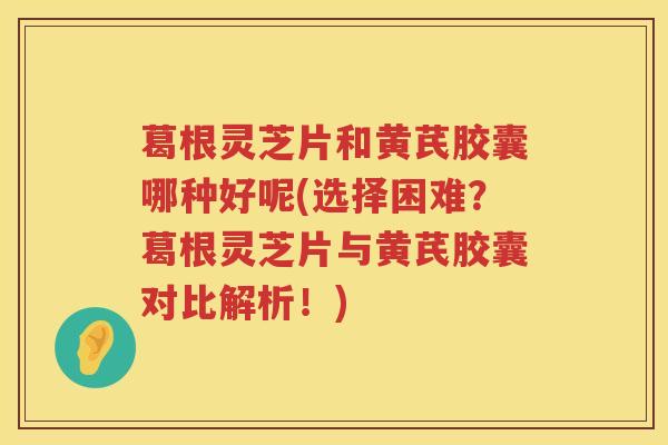 葛根灵芝片和黄芪胶囊哪种好呢(选择困难?葛根灵芝片与黄芪胶囊对比解析!) 葛根灵芝片和黄芪胶囊哪种好呢(选择困难?葛根灵芝片与黄芪胶囊对比解析!)
