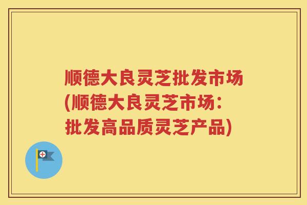 顺德大良灵芝批发市场(顺德大良灵芝市场:批发高品质灵芝产品) 顺德大良灵芝批发市场(顺德大良灵芝市场:批发高品质灵芝产品)
