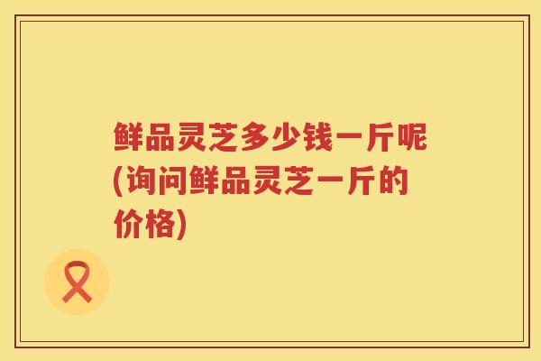 鲜品灵芝多少钱一斤呢(询问鲜品灵芝一斤的价格) 鲜品灵芝多少钱一斤呢(询问鲜品灵芝一斤的价格)