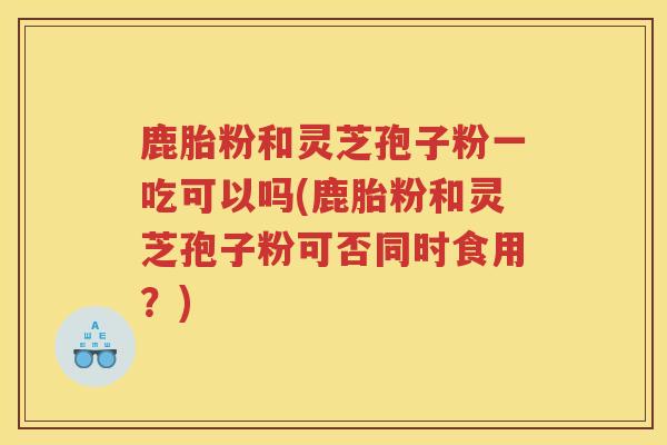 鹿胎粉和灵芝孢子粉一吃可以吗(鹿胎粉和灵芝孢子粉可否同时食用？)