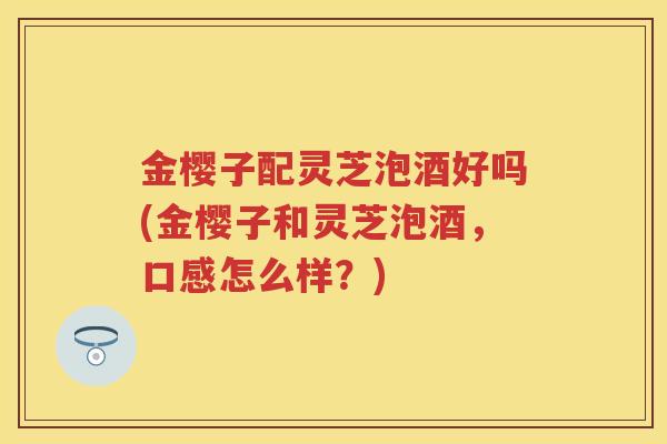 金樱子配灵芝泡酒好吗(金樱子和灵芝泡酒,口感怎么样?) 金樱子配灵芝泡酒好吗(金樱子和灵芝泡酒,口感怎么样?)