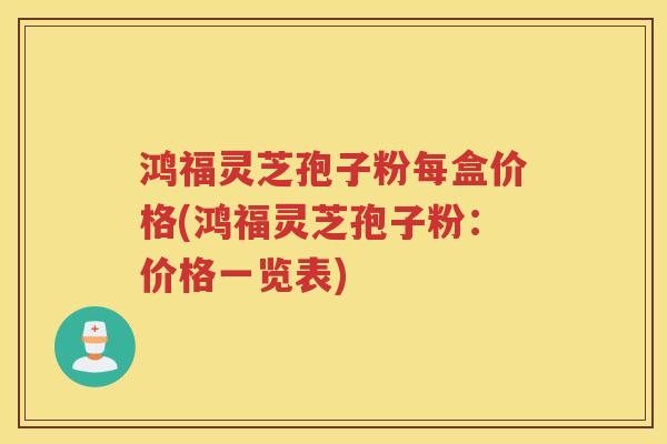 鸿福灵芝孢子粉每盒价格(鸿福灵芝孢子粉：价格一览表)