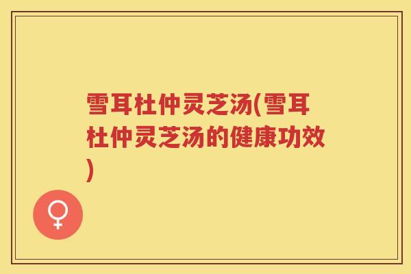 雪耳杜仲灵芝汤(雪耳杜仲灵芝汤的健康功效) 雪耳杜仲灵芝汤(雪耳杜仲灵芝汤的健康功效)