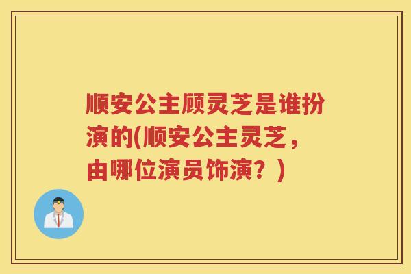 顺安公主顾灵芝是谁扮演的(顺安公主灵芝，由哪位演员饰演？)