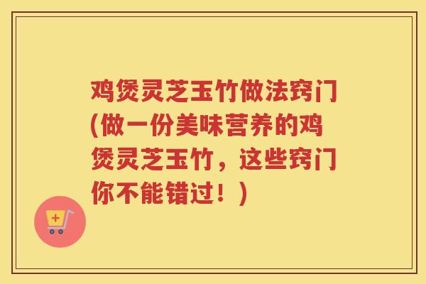鸡煲灵芝玉竹做法窍门(做一份美味营养的鸡煲灵芝玉竹,这些窍门你不能错过!) 鸡煲灵芝玉竹做法窍门(做一份美味营养的鸡煲灵芝玉竹,这些窍门你不能错过!)