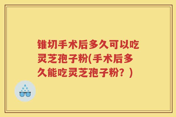 锥切手术后多久可以吃灵芝孢子粉(手术后多久能吃灵芝孢子粉？)