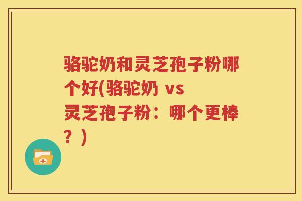骆驼奶和灵芝孢子粉哪个好(骆驼奶 vs 灵芝孢子粉:哪个更棒?) 骆驼奶和灵芝孢子粉哪个好(骆驼奶 vs 灵芝孢子粉:哪个更棒?)
