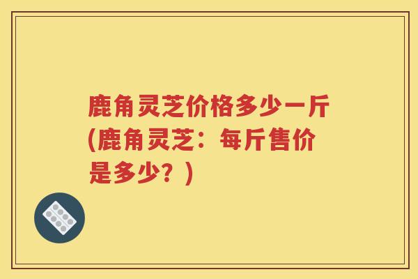 鹿角灵芝价格多少一斤(鹿角灵芝：每斤售价是多少？)