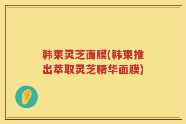 韩束灵芝面膜(韩束推出萃取灵芝精华面膜) 韩束灵芝面膜(韩束推出萃取灵芝精华面膜)