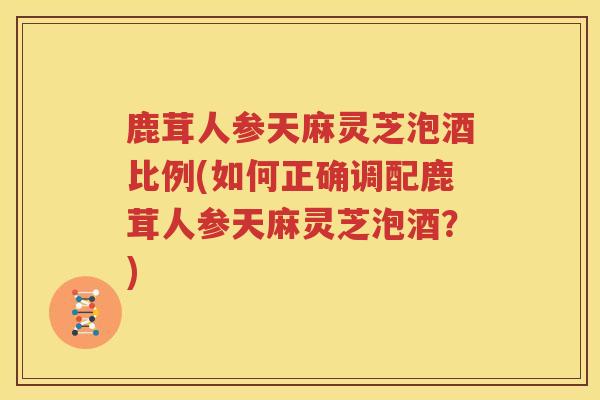 鹿茸人参天麻灵芝泡酒比例(如何正确调配鹿茸人参天麻灵芝泡酒？)