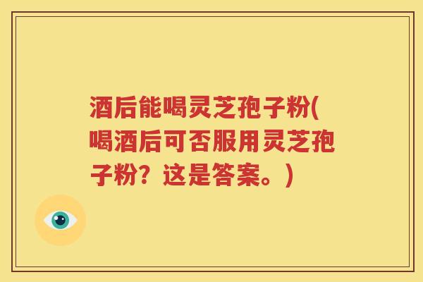 酒后能喝灵芝孢子粉(喝酒后可否服用灵芝孢子粉?这是答案。) 酒后能喝灵芝孢子粉(喝酒后可否服用灵芝孢子粉?这是答案。)
