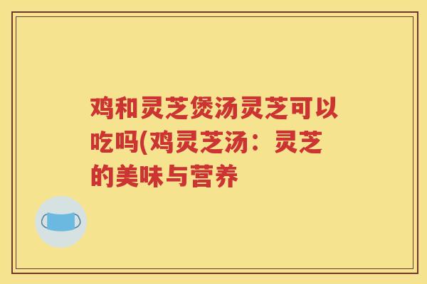 鸡和灵芝煲汤灵芝可以吃吗(鸡灵芝汤：灵芝的美味与营养