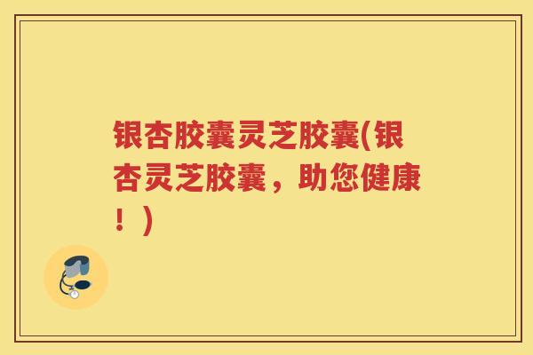 银杏胶囊灵芝胶囊(银杏灵芝胶囊,助您健康!) 银杏胶囊灵芝胶囊(银杏灵芝胶囊,助您健康!)