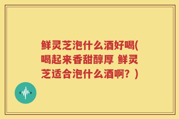鲜灵芝泡什么酒好喝(喝起来香甜醇厚 鲜灵芝适合泡什么酒啊？)
