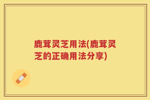 鹿茸灵芝用法(鹿茸灵芝的正确用法分享) 鹿茸灵芝用法(鹿茸灵芝的正确用法分享)