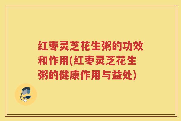 红枣灵芝花生粥的功效和作用(红枣灵芝花生粥的健康作用与益处)
