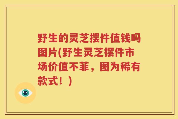 野生的灵芝摆件值钱吗图片(野生灵芝摆件市场价值不菲，图为稀有款式！)