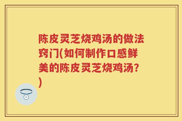 陈皮灵芝烧鸡汤的做法窍门(如何制作口感鲜美的陈皮灵芝烧鸡汤?) 陈皮灵芝烧鸡汤的做法窍门(如何制作口感鲜美的陈皮灵芝烧鸡汤?)