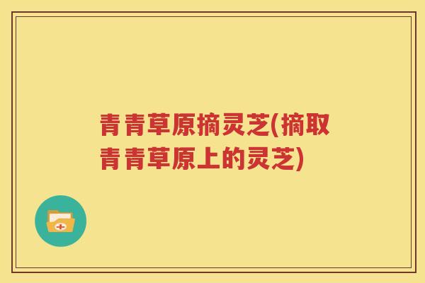青青草原摘灵芝(摘取青青草原上的灵芝)