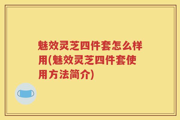 魅效灵芝四件套怎么样用(魅效灵芝四件套使用方法简介) 魅效灵芝四件套怎么样用(魅效灵芝四件套使用方法简介)