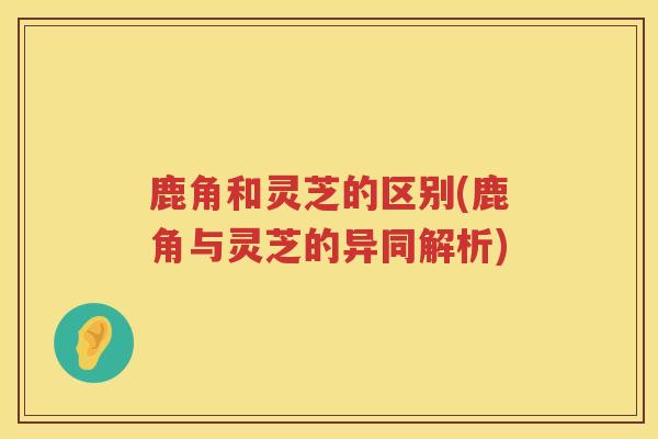 鹿角和灵芝的区别(鹿角与灵芝的异同解析)
