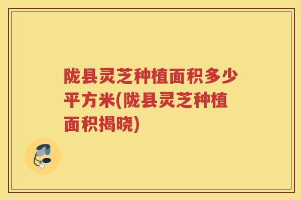 陇县灵芝种植面积多少平方米(陇县灵芝种植面积揭晓)