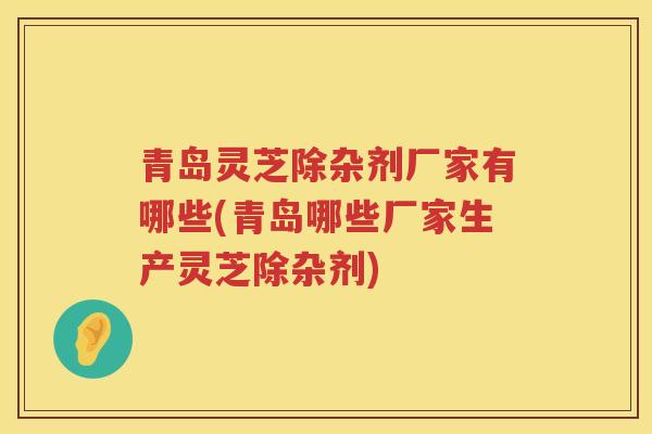 青岛灵芝除杂剂厂家有哪些(青岛哪些厂家生产灵芝除杂剂)