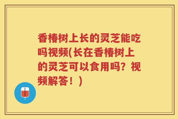 香椿树上长的灵芝能吃吗视频(长在香椿树上的灵芝可以食用吗？视频解答！)