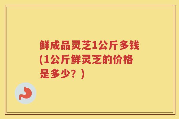 鲜成品灵芝1公斤多钱(1公斤鲜灵芝的价格是多少?) 鲜成品灵芝1公斤多钱(1公斤鲜灵芝的价格是多少?)
