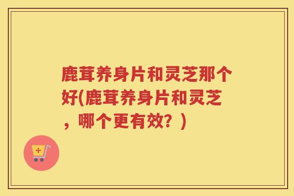 鹿茸养身片和灵芝那个好(鹿茸养身片和灵芝，哪个更有效？)