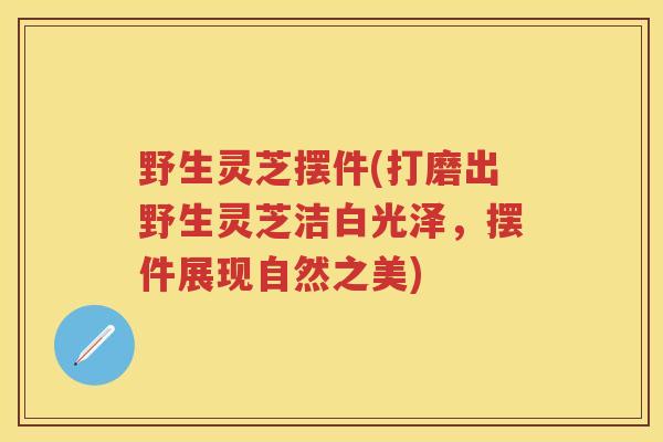 野生灵芝摆件(打磨出野生灵芝洁白光泽，摆件展现自然之美)