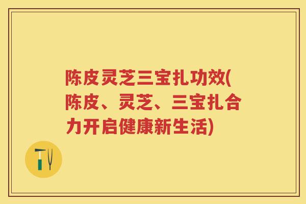 陈皮灵芝三宝扎功效(陈皮、灵芝、三宝扎合力开启健康新生活) 陈皮灵芝三宝扎功效(陈皮、灵芝、三宝扎合力开启健康新生活)