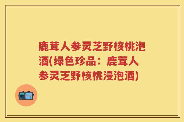 鹿茸人参灵芝野核桃泡酒(绿色珍品：鹿茸人参灵芝野核桃浸泡酒)