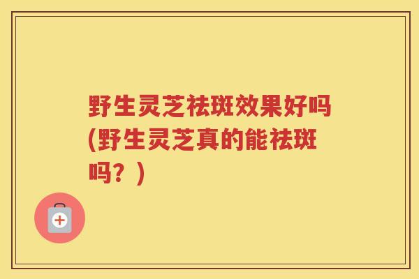 野生灵芝祛斑效果好吗(野生灵芝真的能祛斑吗?) 野生灵芝祛斑效果好吗(野生灵芝真的能祛斑吗?)