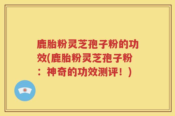 鹿胎粉灵芝孢子粉的功效(鹿胎粉灵芝孢子粉：神奇的功效测评！)