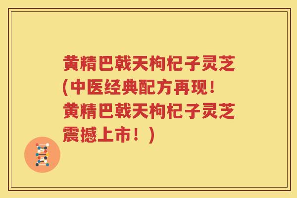 黄精巴戟天枸杞子灵芝(中医经典配方再现!黄精巴戟天枸杞子灵芝震撼上市!) 黄精巴戟天枸杞子灵芝(中医经典配方再现!黄精巴戟天枸杞子灵芝震撼上市!)